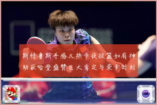 斯特鲁斯手感火热今夜投篮如有神助获哈登盛赞巨大肯定与荣幸时刻成长观察