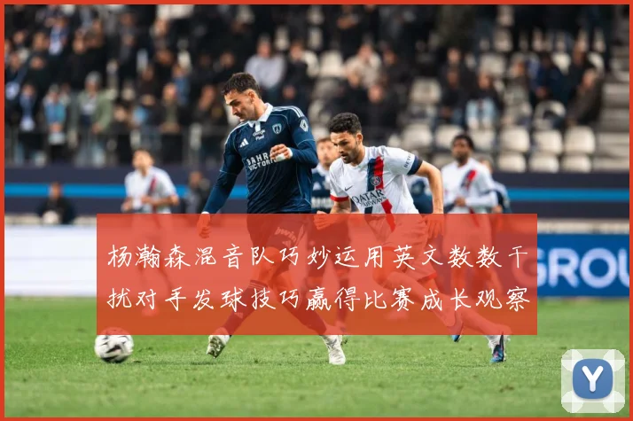 杨瀚森混音队巧妙运用英文数数干扰对手发球技巧赢得比赛成长观察