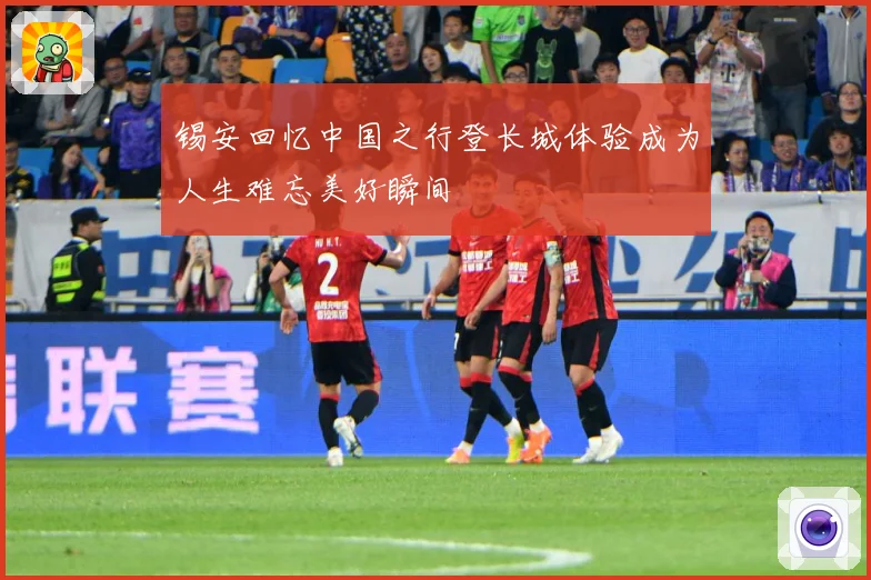 锡安回忆中国之行登长城体验成为人生难忘美好瞬间