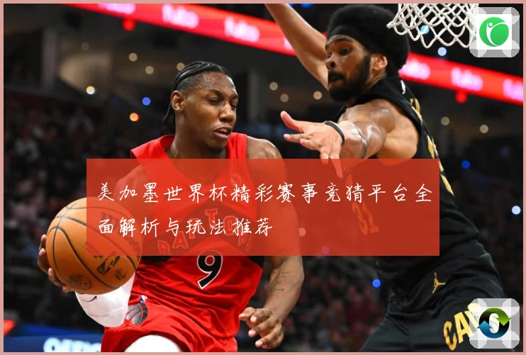 美加墨世界杯精彩赛事竞猜平台全面解析与玩法推荐