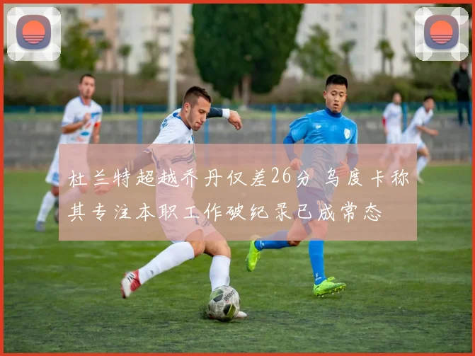 杜兰特超越乔丹仅差26分 乌度卡称其专注本职工作破纪录已成常态