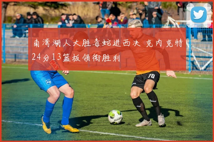 南湾湖人大胜毒蛇进西决 克内克特24分13篮板领衔胜利