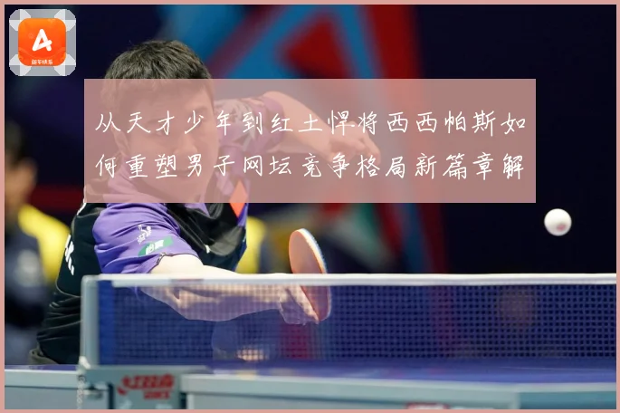 从天才少年到红土悍将西西帕斯如何重塑男子网坛竞争格局新篇章解析