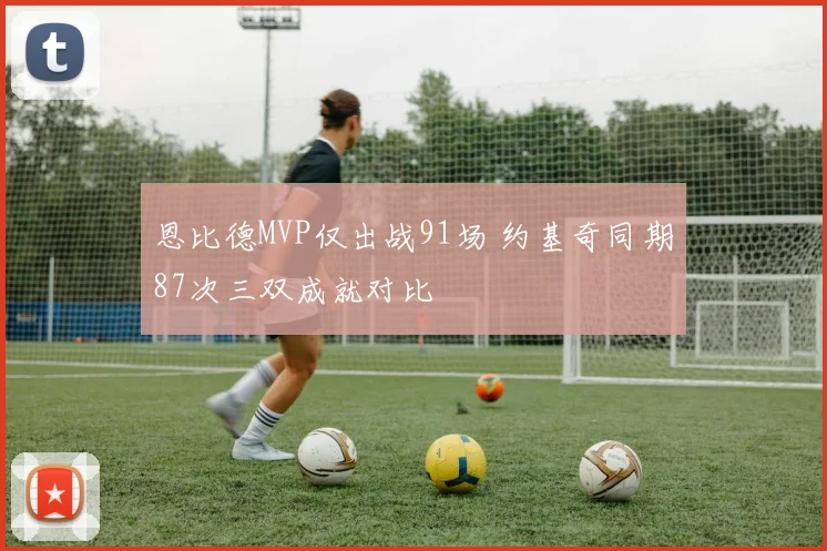 恩比德MVP仅出战91场 约基奇同期87次三双成就对比