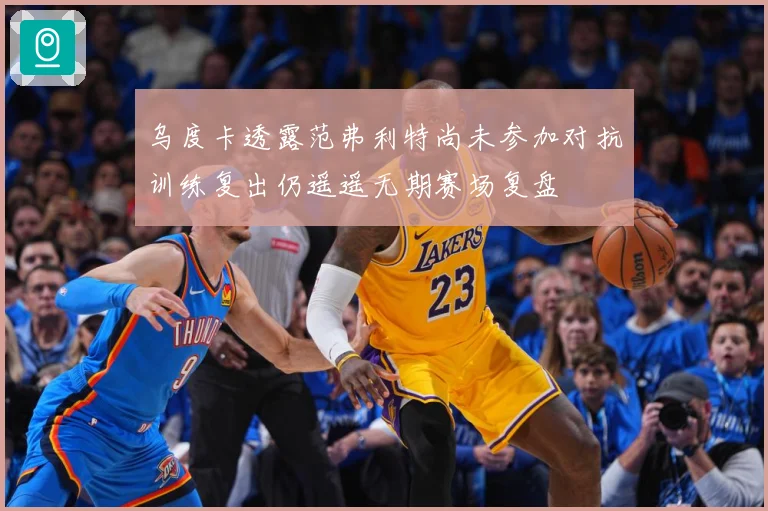 乌度卡透露范弗利特尚未参加对抗训练复出仍遥遥无期赛场复盘