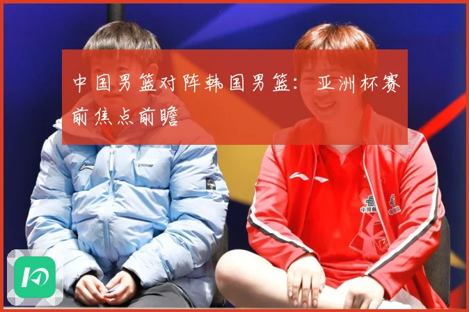 中国男篮对阵韩国男篮：亚洲杯赛前焦点前瞻