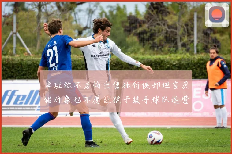 库班称不后悔出售独行侠却坦言卖错对象也不愿让孩子接手球队运营
