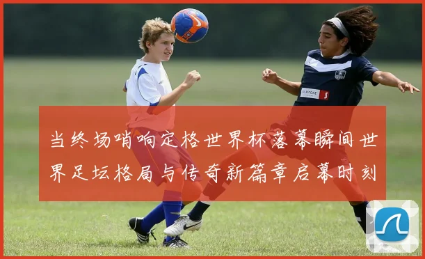 当终场哨响定格世界杯落幕瞬间世界足坛格局与传奇新篇章启幕时刻