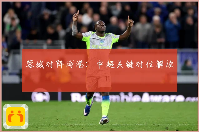 蓉城对阵海港：中超关键对位解读