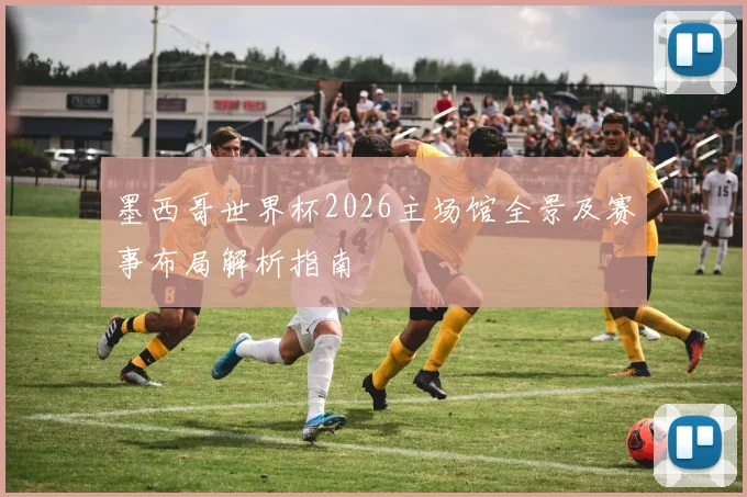 墨西哥世界杯2026主场馆全景及赛事布局解析指南