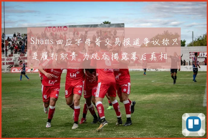 Shams回应字母哥交易报道争议称只是履行职责 为观众揭露幕后真相
