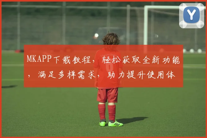 MKAPP下载教程，轻松获取全新功能，满足多样需求，助力提升使用体验