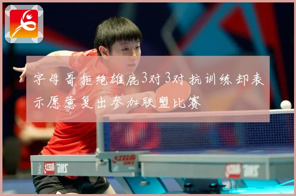 字母哥拒绝雄鹿3对3对抗训练却表示愿意复出参加联盟比赛