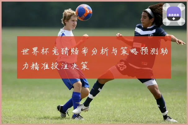 世界杯竞猜赔率分析与策略预测助力精准投注决策