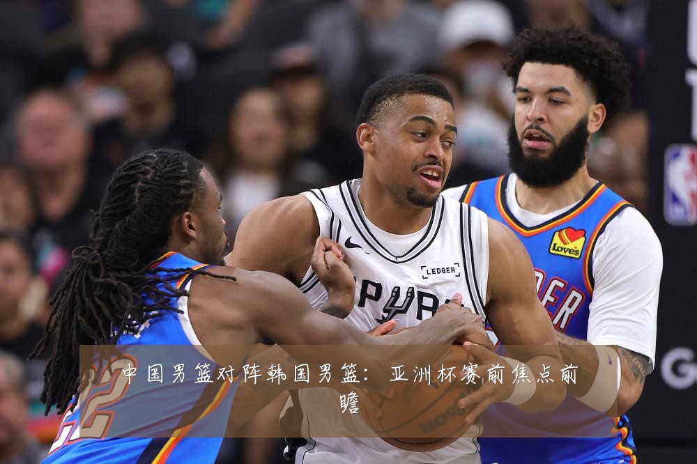 中国男篮对阵韩国男篮：亚洲杯赛前焦点前瞻