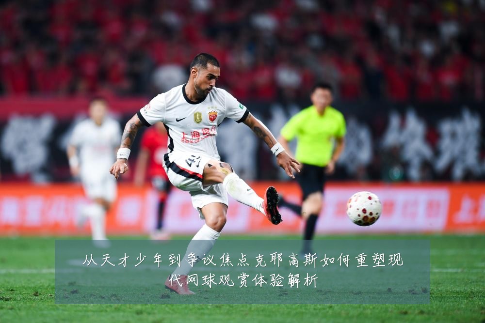 从天才少年到争议焦点克耶高斯如何重塑现代网球观赏体验解析